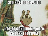 это всё потому что кто-то слишком долго смотрит горячее