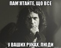 пам'ятайте, що все у ваших руках, люди