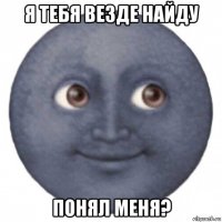 я тебя везде найду понял меня?