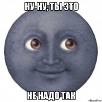 ну-ну, ты это не надо так