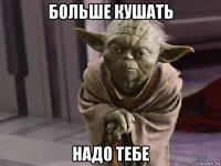 больше кушать надо тебе