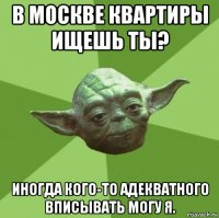 в москве квартиры ищешь ты? иногда кого-то адекватного вписывать могу я.