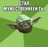 стал мужественнеей ты 