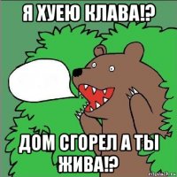 я хуею клава!? дом сгорел а ты жива!?