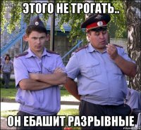 этого не трогать.. он ебашит разрывные