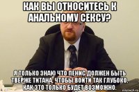 как вы относитесь к анальному сексу? я только знаю что пенис должен быть тверже титана, чтобы войти так глубоко, как это только будет возможно.