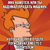 мне кажется, или ты надумал продать машину, которую взял в отделе логистики? вместе с водителем.