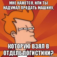 мне кажется, или ты надумал продать машину, которую взял в отделе логистики?