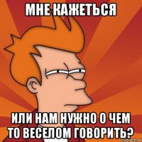 мне кажеться или нам нужно о чем то веселом говорить?