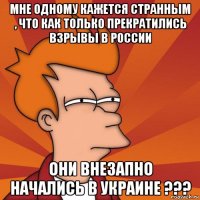 мне одному кажется странным , что как только прекратились взрывы в россии они внезапно начались в украине ???