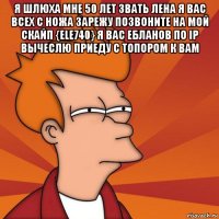 я шлюха мне 50 лет звать лена я вас всех с ножа зарежу позвоните на мой скайп {ele740} я вас ебланов по ip вычеслю приеду с топором к вам 