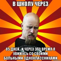 в школу через 85 дней.. и через это время я увижусь со своими больными одноклассниками