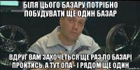 біля цього базару потрібно побудувати ще один базар вдруг вам захочеться ще раз по базарі пройтись, а тут опа - і рядом ще один