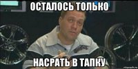 осталось только насрать в тапку