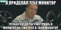 я приделал тебе монитор чтобы когда ты смотришь в монитор он смотрел в твой монитор