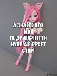 А знаете кто моя подруга?Кетти Нуар!А я Брает стар!