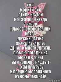 Имя:
Монити эйл
Стиль:крутой
Кто я:я поп звезда
В каком классе:10монстрячий класс
Друзья:лагуна Дракулаура Клео денил и многие другие
Люблю поездки на море и в горы
Ем я конечно на деете но ем кукурузу
И порцию мороженого
Ну всем пака бай!