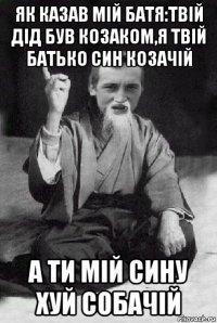 як казав мій батя:твій дід був козаком,я твій батько син козачій а ти мій сину хуй собачій