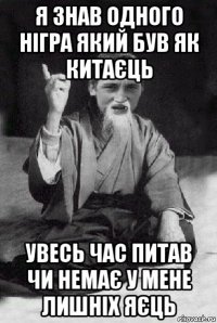 я знав одного нігра який був як китаєць увесь час питав чи немає у мене лишніх яєць