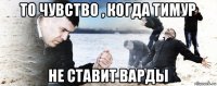 то чувство , когда тимур не ставит варды