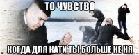 то чувство когда для кати ты больше не ня