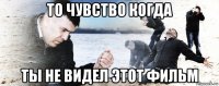 то чувство когда ты не видел этот фильм