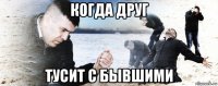 когда друг тусит с бывшими