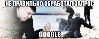 не правильно обработал запрос google