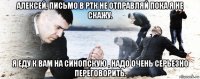 алексей, письмо в ртк не отправляй пока я не скажу. я еду к вам на синопскую , надо очень серьезно переговорить.