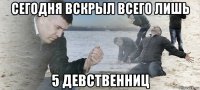 сегодня вскрыл всего лишь 5 девственниц