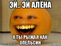 эй.. эй алёна а ты рыжая как опельсин