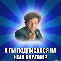  а ты подписался на наш паблик?