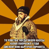  то чувство, когда около кассы холоп попросил у тебя дисконтную карточку евроопта.