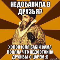 недобавила в друзья? холоп юля бабій сама поняла что недостойна дружбы с царём :d