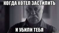 когда хотел застилить и убили тебя