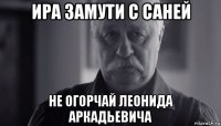 ира замути с саней не огорчай леонида аркадьевича