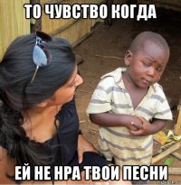 то чувство когда ей не нра твои песни