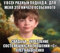 у всех разный подход а , для меня это ничего особенного свадьба - укрепление состоявшихся отношений <c> олег кабыченко