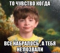 то чувство когда все набралось , а тебя не позвали