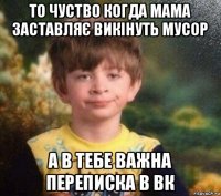 то чуство когда мама заставляє викінуть мусор а в тебе важна переписка в вк