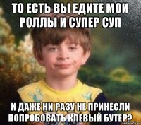 то есть вы едите мои роллы и супер суп и даже ни разу не принесли попробовать клевый бутер?