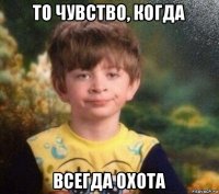 то чувство, когда всегда охота