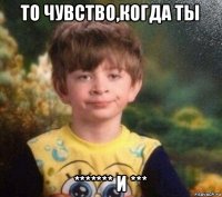 то чувство,когда ты ******* и ***