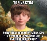 то чувства когда тебе говорят по телевизору что украинские силовики опять обстреляли лнр и днр