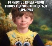 то чувство когда холоп говорит царю что он царь, я царь сука 