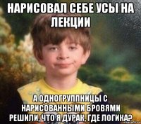 нарисовал себе усы на лекции а одногруппницы с нарисованными бровями решили, что я дурак, где логика?