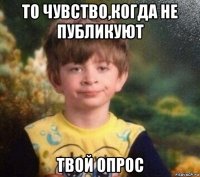 то чувство,когда не публикуют твой опрос