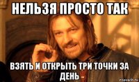 нельзя просто так взять и открыть три точки за день