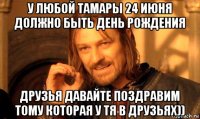 у любой тамары 24 июня должно быть день рождения друзья давайте поздравим тому которая у тя в друзьях))