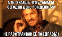 а ты знаешь что у тамары сегодня день рождение ?? не расстраивай ее поздравь))